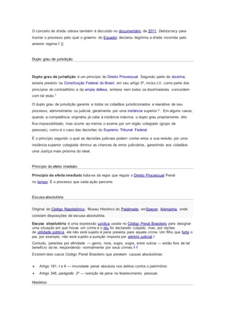 O conceito de dívida odiosa também é discutido no documentário de 2011, Debtocracy para
ilustrar o processo pelo qual o governo do Equador declarou ilegítima a dívida incorrida pelo
anterior regime.7 }}
Duplo grau de jurisdição
Duplo grau de jurisdição é um princípio do Direito Processual. Segundo parte da doutrina,
estaria previsto na Constituição Federal do Brasil, em seu artigo 5º, inciso LV, como parte dos
princípios do contraditório e da ampla defesa, embora nem todos os doutrinadores concordem
com tal visão.1
O duplo grau de jurisdição garante a todos os cidadãos jurisdicionados a reanálise de seu
processo, administrativo ou judicial, geralmente por uma instância superior.2 . Em alguns casos,
quando a competência originária já cabe à instância máxima, o duplo grau propriamente dito
fica impossibilitado, mas ocorre ao menos o exame por um órgão colegiado (grupo de
pessoas), como é o caso das decisões do Supremo Tribunal Federal.
É o princípio segundo o qual as decisões judiciais podem conter erros e sua revisão por uma
instância superior colegiada diminui as chances de erros judiciários, garantindo aos cidadãos
uma Justiça mais próxima do ideal.
Princípio do efeito imediato
Princípio do efeito imediato trata-se da regra que regula o Direito Processual Penal
no tempo. É o processo que cada ação percorre.
Escusa absolutória
Original do Código Napoleônico, Museu Histórico do Palatinado, emSpeyer, Alemanha, onde
constam disposições de escusa absolutória.
Escusa absolutória é uma expressão jurídica usada no Código Penal Brasileiro para designar
uma situação em que houve um crime e o réu foi declarado culpado, mas, por razões
de utilidade pública, ele não está sujeito à pena prevista para aquele crime. Um filho que furta o
pai, por exemplo, não está sujeito a punição imposta por arbítrio judicial.1
Contudo, parentes por afinidade — genro, nora, sogro, sogra, entre outros — estão fora de tal
benefício da lei, respondendo normalmente por seus crimes.2 3
Existem dois casos Código Penal Brasileiro que preveem causas absolutórias:
 Artigo 181, I e II — imunidade penal absoluta nos delitos contra o patrimônio
 Artigo 348, parágrafo 2º — isenção de pena no favorecimento pessoal.
Histórico
 