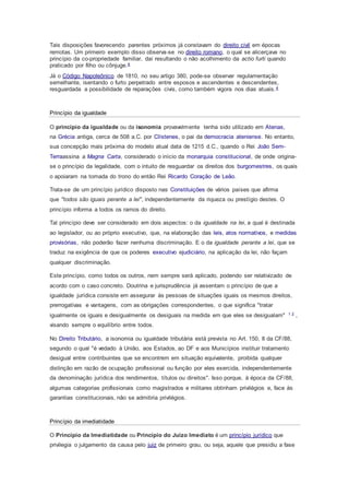 Tais disposições favorecendo parentes próximos já constavam do direito civil em épocas
remotas. Um primeiro exemplo disso observa-se no direito romano, o qual se alicerçava no
princípio da co-propriedade familiar, daí resultando o não acolhimento da actio furti quando
praticado por filho ou cônjuge.4
Já o Código Napoleônico de 1810, no seu artigo 380, pode-se observar regulamentação
semelhante, isentando o furto perpetrado entre esposos e ascendentes e descendentes,
resguardada a possibilidade de reparações civis, como também vigora nos dias atuais.4
Princípio da igualdade
O princípio da igualdade ou da isonomia provavelmente tenha sido utilizado em Atenas,
na Grécia antiga, cerca de 508 a.C. por Clístenes, o pai da democracia ateniense. No entanto,
sua concepção mais próxima do modelo atual data de 1215 d.C., quando o Rei João Sem-
Terraassina a Magna Carta, considerado o início da monarquia constitucional, de onde origina-
se o princípio da legalidade, com o intuito de resguardar os direitos dos burgomestres, os quais
o apoiaram na tomada do trono do então Rei Ricardo Coração de Leão.
Trata-se de um princípio jurídico disposto nas Constituições de vários países que afirma
que "todos são iguais perante a lei", independentemente da riqueza ou prestígio destes. O
princípio informa a todos os ramos do direito.
Tal princípio deve ser considerado em dois aspectos: o da igualdade na lei, a qual é destinada
ao legislador, ou ao próprio executivo, que, na elaboração das leis, atos normativos, e medidas
provisórias, não poderão fazer nenhuma discriminação. E o da igualdade perante a lei, que se
traduz na exigência de que os poderes executivo ejudiciário, na aplicação da lei, não façam
qualquer discriminação.
Este princípio, como todos os outros, nem sempre será aplicado, podendo ser relativizado de
acordo com o caso concreto. Doutrina e jurisprudência já assentam o princípio de que a
igualdade jurídica consiste em assegurar às pessoas de situações iguais os mesmos direitos,
prerrogativas e vantagens, com as obrigações correspondentes, o que significa "tratar
igualmente os iguais e desigualmente os desiguais na medida em que eles se desigualam" 1 2 ,
visando sempre o equilíbrio entre todos.
No Direito Tributário, a isonomia ou igualdade tributária está prevista no Art. 150, II da CF/88,
segundo o qual "é vedado à União, aos Estados, ao DF e aos Municípios instituir tratamento
desigual entre contribuintes que se encontrem em situação equivalente, proibida qualquer
distinção em razão de ocupação profissional ou função por eles exercida, independentemente
da denominação jurídica dos rendimentos, títulos ou direitos". Isso porque, à época da CF/88,
algumas categorias profissionais como magistrados e militares obtinham privilégios e, face às
garantias constitucionais, não se admitiria privilégios.
Princípio da imediatidade
O Princípio da Imediatidade ou Princípio do Juízo Imediato é um princípio jurídico que
privilegia o julgamento da causa pelo juiz de primeiro grau, ou seja, aquele que presidiu a fase
 