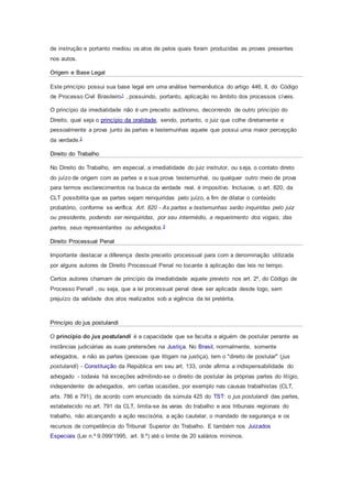 de instrução e portanto mediou os atos de pelos quais foram produzidas as provas presentes
nos autos.
Origem e Base Legal
Este princípio possui sua base legal em uma análise hermenêutica do artigo 446, II, do Código
de Processo Civil Brasileiro1 , possuindo, portanto, aplicação no âmbito dos processos cíveis.
O princípio da imediatidade não é um preceito autônomo, decorrendo de outro princípio do
Direito, qual seja o princípio da oralidade, sendo, portanto, o juiz que colhe diretamente e
pessoalmente a prova junto às partes e testemunhas aquele que possui uma maior percepção
da verdade.2
Direito do Trabalho
No Direito do Trabalho, em especial, a imediatidade do juiz instrutor, ou seja, o contato direto
do juízo de origem com as partes e a sua prova testemunhal, ou qualquer outro meio de prova
para termos esclarecimentos na busca da verdade real, é impositivo. Inclusive, o art. 820, da
CLT possibilita que as partes sejam reinquiridas pelo juízo, a fim de dilatar o conteúdo
probatório, conforme se verifica: Art. 820 - As partes e testemunhas serão inquiridas pelo juiz
ou presidente, podendo ser reinquiridas, por seu intermédio, a requerimento dos vogais, das
partes, seus representantes ou advogados.3
Direito Processual Penal
Importante destacar a diferença deste preceito processual para com a denominação utilizada
por alguns autores de Direito Processual Penal no tocante à aplicação das leis no tempo.
Certos autores chamam de princípio da imediatidade aquele previsto nos art. 2º, do Código de
Processo Penal4 , ou seja, que a lei processual penal deve ser aplicada desde logo, sem
prejuízo da validade dos atos realizados sob a vigência da lei pretérita.
Princípio do jus postulandi
O princípio do jus postulandi é a capacidade que se faculta a alguém de postular perante as
instâncias judiciárias as suas pretensões na Justiça. No Brasil, normalmente, somente
advogados, e não as partes (pessoas que litigam na justiça), tem o "direito de postular" (jus
postulandi) - Constituição da República em seu art. 133, onde afirma a indispensabilidade do
advogado - todavia há exceções admitindo-se o direito de postular às próprias partes do litígio,
independente de advogados, em certas ocasiões, por exemplo nas causas trabalhistas (CLT,
arts. 786 e 791), de acordo com enunciado da súmula 425 do TST: o jus postulandi das partes,
estabelecido no art. 791 da CLT, limita-se às varas do trabalho e aos tribunais regionais do
trabalho, não alcançando a ação rescisória, a ação cautelar, o mandado de segurança e os
recursos de competência do Tribunal Superior do Trabalho. E também nos Juizados
Especiais (Lei n.º 9.099/1995, art. 9.º) até o limite de 20 salários mínimos.
 
