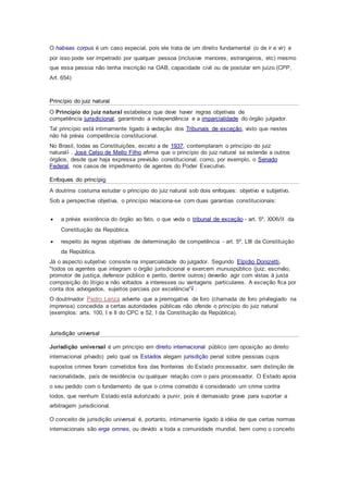 O habeas corpus é um caso especial, pois ele trata de um direito fundamental (o de ir e vir) e
por isso pode ser impetrado por qualquer pessoa (inclusive menores, estrangeiros, etc) mesmo
que essa pessoa não tenha inscrição na OAB, capacidade civil ou de postular em juízo.(CPP,
Art. 654)
Princípio do juiz natural
O Princípio do juiz natural estabelece que deve haver regras objetivas de
competência jurisdicional, garantindo a independência e a imparcialidade do órgão julgador.
Tal princípio está intimamente ligado à vedação dos Tribunais de exceção, visto que nestes
não há prévia competência constitucional.
No Brasil, todas as Constituições, exceto a de 1937, contemplaram o princípio do juiz
natural1 . José Celso de Mello Filho afirma que o princípio do juiz natural se estende a outros
órgãos, desde que haja expressa previsão constitucional, como, por exemplo, o Senado
Federal, nos casos de impedimento de agentes do Poder Executivo.
Enfoques do princípio
A doutrina costuma estudar o princípio do juiz natural sob dois enfoques: objetivo e subjetivo.
Sob a perspectiva objetiva, o princípio relaciona-se com duas garantias constitucionais:
 a prévia existência do órgão ao fato, o que veda o tribunal de exceção - art. 5º, XXXVII da
Constituição da República.
 respeito às regras objetivas de determinação de competência - art. 5º, LIII da Constituição
da República.
Já o aspecto subjetivo consiste na imparcialidade do julgador. Segundo Elpídio Donizetti,
"todos os agentes que integram o órgão jurisdicional e exercem munuspúblico (juiz, escrivão,
promotor de justiça, defensor público e perito, dentre outros) deverão agir com vistas à justa
composição do litígio e não voltados a interesses ou vantagens particulares. A exceção fica por
conta dos advogados, sujeitos parciais por excelência"2 .
O doutrinador Pedro Lenza adverte que a prerrogativa de foro (chamada de foro privilegiado na
imprensa) concedida a certas autoridades públicas não ofende o princípio do juiz natural
(exemplos: arts. 100, I e II do CPC e 52, I da Constituição da República).
Jurisdição universal
Jurisdição universal é um princípio em direito internacional público (em oposição ao direito
internacional privado) pelo qual os Estados alegam jurisdição penal sobre pessoas cujos
supostos crimes foram cometidos fora das fronteiras do Estado processador, sem distinção de
nacionalidade, país de residência ou qualquer relação com o país processador. O Estado apoia
o seu pedido com o fundamento de que o crime cometido é considerado um crime contra
todos, que nenhum Estado está autorizado a punir, pois é demasiado grave para suportar a
arbitragem jurisdicional.
O conceito de jurisdição universal é, portanto, intimamente ligado à idéia de que certas normas
internacionais são erga omnes, ou devido a toda a comunidade mundial, bem como o conceito
 