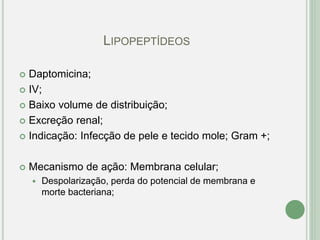 LIPOPEPTÍDEOS
 Daptomicina;
 IV;
 Baixo volume de distribuição;
 Excreção renal;
 Indicação: Infecção de pele e tecido mole; Gram +;
 Mecanismo de ação: Membrana celular;
 Despolarização, perda do potencial de membrana e
morte bacteriana;
 