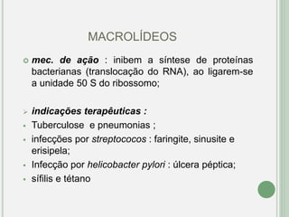 MACROLÍDEOS
 mec. de ação : inibem a síntese de proteínas
bacterianas (translocação do RNA), ao ligarem-se
a unidade 50 S do ribossomo;
 indicações terapêuticas :
 Tuberculose e pneumonias ;
 infecções por streptococos : faringite, sinusite e
erisipela;
 Infecção por helicobacter pylori : úlcera péptica;
 sífilis e tétano
 