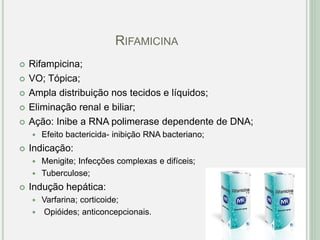 RIFAMICINA
 Rifampicina;
 VO; Tópica;
 Ampla distribuição nos tecidos e líquidos;
 Eliminação renal e biliar;
 Ação: Inibe a RNA polimerase dependente de DNA;
 Efeito bactericida- inibição RNA bacteriano;
 Indicação:
 Menigite; Infecções complexas e difíceis;
 Tuberculose;
 Indução hepática:
 Varfarina; corticoide;
 Opióides; anticoncepcionais.
 