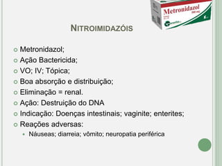 NITROIMIDAZÓIS
 Metronidazol;
 Ação Bactericida;
 VO; IV; Tópica;
 Boa absorção e distribuição;
 Eliminação = renal.
 Ação: Destruição do DNA
 Indicação: Doenças intestinais; vaginite; enterites;
 Reações adversas:
 Náuseas; diarreia; vômito; neuropatia periférica
 
