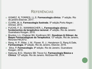 REFERÊNCIAS
 GOMEZ, R; TORRES, I.L.S. Farmacologia clínica. 1ª edição. Rio
de janeiro:Elsevier, 2017.
 CLARK, M. A. Farmacologia ilustrada. 5ª edição.Porto Alegre :
Artmed, 2013.
 FUCHS, F. D.; WANNMACHER, L..Farmacologia clinica :
fundamentos da terapêutica racional. 4ª.edição. Rio de Janeiro:
Guanabara Koogan, 2010.
 Brunton, L.L; Chabner BA; Knollmann BC. Goodman & Gilman: As
Bases Farmacológicas da Terapêutica. 12ª edição. Rio de Janeiro,
McGraw-Hill,2012.
 Rang, H. P.; Ritter, J. M.; Flower, R. J.; Henderson G. Rang & Dale.
Farmacologia. 8ª edição. Rio de Janeiro, Elsevier, 2016.
 Silva, P. Farmacologia. 8ª edição. Rio de Janeiro, Guanabara
Koogan, 2010.
 Katzung, B.G.; Masters SB; Trevor AJ. Farmacologia Básica e
Clínica. 12ª edição. Rio de Janeiro. McGraw-Hill, 2014.
 