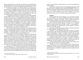 jurídicos não apresentavam efetividade em função do “não reconhecimento
de força normativa aos seus textos e da falta de vontade política de dar-lhes
aplicabilidade direta e imediata” (BARROSO; BARCELLOS, 2003, p.142).
Com o passar do tempo e com a evolução do Direito, os princípios foram
reconhecidos como verdadeiras normas com eficácia jurídica e aplicabilidade
direta e imediata (BARROSO; BARCELLOS, 2003, p.149). Deixaram de
ser simples orientações para se tornarem comandos dotados de efetividade
e juridicidade. Comandos estes que devem ser obedecidos por todos e que
servem de lastro para a satisfação imediata de direitos subjetivos.
A importância dos princípios é tão grande que Celso Antônio Bandeira
de Mello (2000, p.748), em memorável passagem, afirma que a violação a um
princípio é a forma mais grave de ilegalidade ou de inconstitucionalidade. Eis
a citada advertência: “Violar um princípio é muito mais grave que transgredir
uma norma qualquer. A desatenção ao princípio implica ofensa não apenas a
um específico mandamento obrigatório, mas a todo o sistema de comandos.
É a mais grave forma de ilegalidade ou inconstitucionalidade, conforme o
escalão do princípio atingido, porque representa insurgência contra todo o
sistema, subversão de seus valores fundamentais, contumélia irremissível a
seu arcabouço lógico e corrosão de sua estrutura mestra”.
Aqui precisamos fazer uma breve digressão. No ordenamento jurídico
brasileiro, as normas estão hierarquicamente organizadas, respeitando-se uma
relação de compatibilidade vertical. Essas normas estão dispostas na forma
piramidal e a Constituição Federal se encontra no ápice. Todas as demais,
localizadas em patamares inferiores, devem obediência a ela.
Ao analisarmos somente a Carta Magna, verificamos que internamente
também há hierarquia em face do conteúdo valorativo, ainda que não
formalmente. Na Lei Maior, os princípios estão axiologicamente em posição
superior, seja pelo valor intrínseco que possuem, seja pela sua característica
de base, de fundamentação, do nosso Diploma. Nessa linha de pensar, Luiz
Alberto David Araujo e Vidal Serrano Nunes Júnior (2005, p.67), com pena de
mestre, afirmam que “podemos falar na existência de uma hierarquia interna
valorativa dentro das normas constitucionais, ficando os princípios em um
plano superior, exatamente pelo caráter de regra estrutural que apresentam”.
Por sua vez, Ivo Dantas (1995, p.86), ao cuidar da Constituição Federal
de 1988, reconhece que “[...] a partir da consagração, pelo texto constitucional,
de Princípios Fundamentais e de Princípios Gerais voltados para determinado
setor, parece-nos possível estabelecer entre ambos uma nova hierarquia”.2 Na
mesma toada, Ruy Samuel Espíndola (2003, p.82) afirma que “os princípios

Definição
O termo princípio não é de fácil definição, uma vez que pode ser utilizado
em vários contextos e com diversos significados. Os autores são unânimes
neste sentido.3 A Filosofia, a Sociologia e o Direito, dentre outras ciências,
utilizam a palavra princípio em suas definições, cada qual sob sua ótica.
Aurélio Buarque de Holanda Ferreira (1995, p.529), em seu monumental
dicionário, nos traz uma primeira definição: “Princípio. S. m. 1. Momento
ou local ou trecho em que algo tem origem; começo. 2. Causa primária. 3.
Elemento predominante na constituição de um corpo orgânico. 4. Preceito,
regra, lei. 5. P.ext. Base; germe”.
Ingressando na seara jurídica, transcrevemos a definição proposta por
Celso Antônio Bandeira de Mello (2000, p.747-48):
“Princípio [...] é, por definição, mandamento nuclear de um sistema,
verdadeiro alicerce dele, disposição fundamental que se irradia sobre diferentes
normas compondo-lhes o espírito e servindo de critério para sua exata
compreensão e inteligência exatamente por definir a lógica e a racionalidade do
sistema normativo, no que lhe confere a tônica e lhe dá sentido harmônico”.
José Afonso da Silva (2001, p.96) nos traz uma primorosa definição:
“Os princípios são ordenações que se irradiam e imantam os sistemas de
normas, são [como observam Gomes Canotilho e Vital Moreira] ‘núcleos de
condensações’ nos quais confluem valores e bens constitucionais”.
Ao definir princípio jurídico, Roque Antônio Carrazza (2002, p.33),
mestre de todos nós, nos fornece uma definição lapidar:
“Segundo nos parece, princípio jurídico é um enunciado lógico,
implícito ou explícito, que, por sua grande generalidade, ocupa posição de
preeminência nos vastos quadrantes do direito e, por isso mesmo, vincula, de
modo inexorável, o entendimento e a aplicação das normas jurídicas que com
ele se conectam”.

3. Apenas à guisa de exemplo, Joaquín Rodríguez-Toubes Muñiz (2000, p.30) e José Afonso
da Silva (2001, p.95).

2. Ivo Dantas (1995) reconhece a diferença entre princípio e norma.

14

jurídicos como princípios constitucionais têm a mais alta normatividade do
sistema jurídico”.
Finalizando, o estudo dos princípios está intimamente relacionado à teoria
dos valores devido à importância do seu objeto (ROTHENBURG, 2003, p.17).
Na doutrina estrangeira, Joaquín Rodríguez-Toubes Muñiz (2000, p.42) assevera
que, “[...] los principios pueden ser descritos como normas que persiguen la
realización en la mayor medida posible de valores, entendidos éstos en sentido
amplio. Los valores vienen a ser el objetivo normativo de los princípios.”

Princípios jurídicos

REVISTA UNIARA, n.20, 2007

15

 