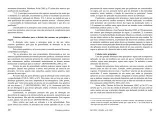 meramente doutrinária. Humberto Ávila (2003, p.57) relata dois motivos que
justificam tal classificação:
“1) [...] antecipar características das espécies normativas de modo que
o intérprete ou o aplicador, encontrando-as, possa ter facilitado seu processo
de interpretação e aplicação do Direito. 2) [...] aliviar, na medida em que a
uma qualificação das espécies normativas permite minorar – eliminar jamais
– a necessidade de fundamentação, pelo menos indicando o que deve ser
justificado.”
Classificando-se os princípios como norma jurídica é possível justificar
a sua força normativa, uma vez que estas não precisam de complemento para
apresentar eficácia.
Critérios utilizados para a divisão das normas em princípios e
regras
A distinção entre regras e princípios pode se dar por vários
critérios: qualitativo, pelo grau de generalidade, de abstração ou de sua
fundamentalidade.
Pelo critério qualitativo, se leva em conta o conteúdo material da norma,
a importância axiológica.
“Se os princípios têm suas propriedades diferenciando-se por sua
natureza (qualitativamente) dos demais preceitos jurídicos, a distinção está em
que constituem eles expressão primeira dos valores fundamentais expressos
pelo ordenamento jurídico informando materialmente as demais normas
(fornecendo a inspiração para o recheio)”. (ROTHENBURG, 2003, p.16)
Através do grau de generalidade também podemos separar regras de
princípios. Quanto mais genérica a norma, mais próxima ela estará de um
princípio. Ao revés, quanto mais específica, quanto menos genérica, mais
próxima de uma regra.
Por outro lado, há quem defenda o grau de abstração como critério para
a especificidade (ÁVILA, 2003, p.167). Para tanto, não se leva em conta a
diferença qualitativa, mas sim a amplitude de sua abrangência. Cabe, porém,
ressaltar que “uma norma pode ser precisa em seu significado, mas genérica
em seu alcance [...]” (ROTHENBURG, 2003, p.19). Justamente pelo fato
de ser abrangente é que possui aplicação ampla, evoluindo sua incidência
juntamente com a sociedade.
Continuando, os princípios possuem alto grau de abstração em
decorrência da vagueza e da estrutura aberta que possuem, características que
lhes são peculiares. Mas não são considerados indeterminados. Esta vagueza
é, pois, apenas “um jeito de ser” (ROTHENBURG, 2003, p.27).
Outro critério que pode ser utilizado é o da aplicabilidade. Para
quem utiliza esse critério, os princípios não seriam aplicados de per si, mas

20

Princípios jurídicos

precisariam de outras normas (regras) para que pudessem ser concretizados.
As regras, por sua vez, possuem menor grau de abstração e alta densidade
normativa, tendo, também, a função de concretizar os princípios6. Assim
sendo, as regras são aplicadas mecanicamente através da subsunção.
Finalmente, a separação entre princípios e regras pode ser estabelecida
através de um possível conflito normativo. Melhor explicando, os conflitos
entre princípios são resolvidos através das regras de ponderação (infra, n.
3.3) enquanto os conflitos entre regras devem ser tratados como verdadeiras
antinomias jurídicas (infra, n. 3.4).
Luís Roberto Barroso e Ana Paula de Barcellos (2003, p.150) apresentam
três critérios para distinguir princípios de regras: 1) conteúdo; 2) a estrutura
normativa; 3) as particularidades da aplicação. Quanto ao conteúdo, os princípios
têm por objeto valores ou fins, enquanto as regras descrevem uma conduta. No
que toca à estrutura normativa, os princípios não descrevem condutas, cabendo
ao intérprete estabelecer quais ações devem ser tomadas, enquanto as regras já
trazem os atos a serem praticados diante de um fato preestabelecido. Os princípios
são aplicados através da ponderação diante de um caso concreto, enquanto as
regras se aplicam sob a forma do tudo ou nada, mediante subsunção.
Colisões entre princípios
Uma das grandes diferenças entre princípios e regras está na respectiva
aplicação, ou seja, na incidência aos casos em que se vislumbrem possíveis
colisões, sejam entre princípios, sejam entre regras. Os métodos a serem
utilizados são diversos.
Quando dois princípios forem aplicáveis a um caso concreto, um deles
deverá ceder em face do outro. Contudo, ambos permanecerão válidos e
vigentes. O intérprete deverá evitar o “sacrifício” total de um dos princípios
envolvidos. É muito importante ter em mente que todos os princípios
aplicáveis ao caso continuam válidos e integrando o sistema jurídico. Mesmo
que se pudesse imaginar uma situação hipotética onde um princípio não fosse
aplicado em sua totalidade, não haveria o que se falar em exclusão do sistema.
Ele continuaria válido (SILVA, 2003, p.621-622).
Nesse trilho, Thomas da Rosa de Bustamante (2002, p.156-157) nos
adverte que “[...] no caso de colisão de princípios, um deles tem que ceder ao
outro, porém sem que o princípio afastado seja declarado inválido ou tenha
que ser criada uma cláusula de exceção”.

6. Com a devida vênia daqueles que pensam em sentido contrário, não adotamos tal posição.
Apenas a título de exemplo, não podemos aceitar que o caput do art. 5.° da CF/88 precise de
uma regra para que possa ser concretizado.

REVISTA UNIARA, n.20, 2007

21

 