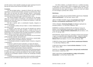 previsão expressa, restou superada a posição que exigia a presença de uma lei
para que tais normas fossem eficazes (GUERRA, 2003, p.83).
Conclusões
Em toda atividade jurídica, o operador do Direito deve estar atento à
importância e à relevância dos princípios, mormente os constitucionais. Todos
têm o dever de lutar pela sua correta aplicação, eficácia e concretização.
Precisamos trazer para a praxe forense as conclusões dos estudos realizados
nesta área pelos diversos autores que se debruçam sobre o tema.
Ruy Samuel Espíndola (2003, p.85), em momento de rara felicidade,
afirma que “é preciso eleger a Constituição e seus princípios como grandes
defensores dos mais altos valores da civilidade que desejamos, e ainda não
alcançamos em concretude”.
De todo o exposto, após as considerações lançadas, chegamos às
seguintes conclusões:
1. Os princípios jurídicos têm por objeto os valores fundamentais de
uma dada sociedade.
2. Princípio é uma norma com alto grau de abstração que expressa
um valor fundamental de uma dada sociedade e, estando na base do seu
ordenamento jurídico, limita as regras que com ele se relacionam, integra as
lacunas legais, serve de parâmetro para a atividade interpretativa e, por possuir
eficácia, pode ser concretizado e gerar direitos subjetivos.
3. As idéias atuais sobre princípios estão inseridas em um movimento
jurídico-filosófico chamado “pós-positivismo”.
4. Os princípios possuem as seguintes características: normatividade,
imperatividade, eficácia, precedência material e abstração.
5. Os princípios possuem as seguintes funções: normativa, integrativa
e interpretativa.
6. Norma é o gênero da qual os princípios e as regras são espécies.
7. Os princípios possuem uma estrutura aberta e podem ser aplicados a
um número indeterminado de casos, enquanto as regras possuem uma estrutura
fechada com incidência determinada a situações específicas.
8. O chamado conflito entre princípios resolve-se pelo método ponderação
de valores, sem a exclusão definitiva de algum deles do ordenamento jurídico.
O conflito entre regras é resolvido pelo método do “tudo ou nada” (uma regra
é aplicada em sua totalidade, enquanto as demais são consideradas inválidas)
e da subsunção.
9. Os princípios possuem normatividade e eficácia, podendo ser aplicados
diretamente sem a necessidade de alguma regra para a sua concretização.

26

Princípios jurídicos

Em última instância, os princípios devem ser o condutor da justiça,
trazendo para o mundo jurídico valores consagrados pela sociedade. Com
a característica de norma estruturante e o sentido material que carregam,
diferentemente de meras regras de conduta, merecem ser vistos sob o ponto
de vista axiológico e permear todo o Direito.
Referências:
ARAUJO, Luiz Alberto David; NUNES JÚNIOR, Vidal Serrano. Curso de
direito constitucional. 9. ed. São Paulo: Saraiva, 2005.
ARCE Y FLÓREZ-VALDÉZ, Joaquin. Los principios generales del
Derecho y su formulación constitucional. Madrid: Civitas, 1990.
ÁVILA, Humberto. Teoria dos princípios: da definição à aplicação dos
princípios jurídicos. 2. ed. São Paulo: Malheiros, 2003.
BARROSO, Luís Roberto; BARCELLOS, Ana Paula de. Começo da
história. A nova interpretação constitucional e o papel dos princípios no
direito brasileiro. Revista de Direito Administrativo, Rio de Janeiro, v.232,
p.141-176, abr./jun. 2003.
BUSTAMANTE, Thomas da Rosa de. A distinção estrutural entre princípios
e regras e sua importância para a dogmática jurídica – resposta às objeções
de Humberto Ávila ao modelo de Robert Alexy. Revista Trimestral de
Direito Civil, Rio de Janeiro, v.12, n.3, p.153-168, out./dez. 2002.
CARRAZZA, Roque Antonio. Curso de direito constitucional tributário.
17. ed. São Paulo: Malheiros, 2002.
CARVALHO. Paulo de Barros. Curso de direito tributário. 15 ed. São
Paulo: Saraiva, 2003.
DANTAS, Ivo. Princípios constitucionais e interpretação constitucional.
Rio de Janeiro: Lumen Juris, 1995.
DINIZ, Maria Helena. Lei de introdução ao código civil brasileiro
interpretada. 9. ed. São Paulo: Saraiva, 2002.

REVISTA UNIARA, n.20, 2007

27

 