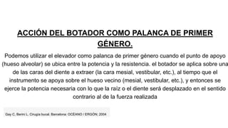 ACCIÓN DEL BOTADOR COMO PALANCA DE PRIMER
GÉNERO.
Podemos utilizar el elevador como palanca de primer género cuando el punto de apoyo
(hueso alveolar) se ubica entre la potencia y la resistencia. el botador se aplica sobre una
de las caras del diente a extraer (la cara mesial, vestibular, etc.), al tiempo que el
instrumento se apoya sobre el hueso vecino (mesial, vestibular, etc.), y entonces se
ejerce la potencia necesaria con lo que la raíz o el diente será desplazado en el sentido
contrario al de la fuerza realizada
Gay C, Berini L. Cirugía bucal. Barcelona: OCÉANO / ERGÓN; 2004
 