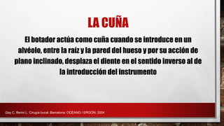 LA CUÑA
El botador actúa como cuña cuando se introduce en un
alvéolo, entre la raíz y la pared del hueso y por su acción de
plano inclinado, desplaza el diente en el sentido inverso al de
la introducción del instrumento
Gay C, Berini L. Cirugía bucal. Barcelona: OCÉANO / ERGÓN; 2004
 
