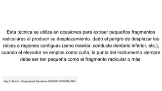 Esta técnica se utiliza en ocasiones para extraer pequeños fragmentos
radiculares al producir su desplazamiento. dado el peligro de desplazar las
raíces a regiones contiguas (seno maxilar, conducto dentario inferior, etc.),
cuando el elevador se emplea como cuña, la punta del instrumento siempre
debe ser tan pequeña como el fragmento radicular o más.
Gay C, Berini L. Cirugía bucal. Barcelona: OCÉANO / ERGÓN; 2004
 