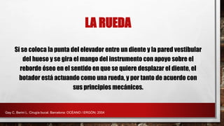 LA RUEDA
Si se coloca la punta del elevador entre un diente y la pared vestibular
del hueso y se gira el mango del instrumento con apoyo sobre el
reborde óseo en el sentido en que se quiere desplazar el diente, el
botador está actuando como una rueda, y por tanto de acuerdo con
sus principios mecánicos.
Gay C, Berini L. Cirugía bucal. Barcelona: OCÉANO / ERGÓN; 2004
 