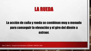 La acción de cuña y rueda se combinan muy a menudo
para conseguir la elevación y el giro del diente a
extraer.
LA RUEDA
Gay C, Berini L. Cirugía bucal. Barcelona: OCÉANO / ERGÓN; 2004
 