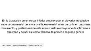 En la extracción de un cordal inferior erupcionado, el elevador introducido
entre la cara mesial del molar y el hueso mesial actúa de cuña en un primer
movimiento, y posteriormente este mismo instrumento puede desplazarse a
otra zona y actuar así como palanca de primer o segundo género
Gay C, Berini L. Cirugía bucal. Barcelona: OCÉANO / ERGÓN; 2004
 