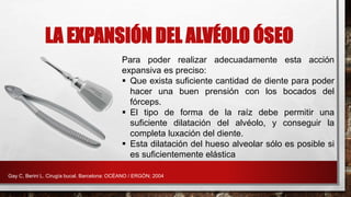 LA EXPANSIÓN DEL ALVÉOLO ÓSEO
Para poder realizar adecuadamente esta acción
expansiva es preciso:
 Que exista suficiente cantidad de diente para poder
hacer una buen prensión con los bocados del
fórceps.
 El tipo de forma de la raíz debe permitir una
suficiente dilatación del alvéolo, y conseguir la
completa luxación del diente.
 Esta dilatación del hueso alveolar sólo es posible si
es suficientemente elástica
Gay C, Berini L. Cirugía bucal. Barcelona: OCÉANO / ERGÓN; 2004
 