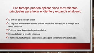 Los fórceps pueden aplicar cinco movimientos
principales para luxar el diente y expandir el alveolo
El primero es la presión apical
El segundo movimiento o acto de presión importante aplicado por el fórceps es la
fuerza vestibular.
En tercer lugar, la presión lingual o palatina
En cuarto lugar, la presión rotacional
Finalmente, las fuerzas de tracción son útiles para extraer el diente del alveolo
 