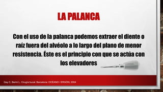 LA PALANCA
Con el uso de la palanca podemos extraer el diente o
raíz fuera del alvéolo a lo largo del plano de menor
resistencia. Éste es el principio con que se actúa con
los elevadores
Gay C, Berini L. Cirugía bucal. Barcelona: OCÉANO / ERGÓN; 2004
 