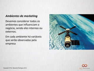 Ambientes de marketing
    Devemos considerar todos os
    ambientes que influenciam o
    negócio, sendo eles internos ou
    externos.
    Em cada ambiente há variáveis
    que serão observadas pela
    empresa




Copyright © Prof. Alexandre Rodriguez 2012
 