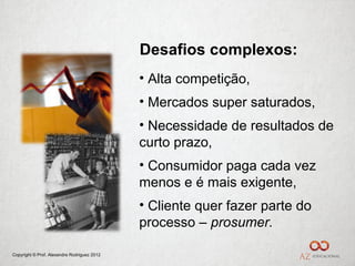 Desafios complexos:
                                             • Alta competição,
                                             • Mercados super saturados,
                                             • Necessidade de resultados de
                                             curto prazo,
                                             • Consumidor paga cada vez
                                             menos e é mais exigente,
                                             • Cliente quer fazer parte do
                                             processo – prosumer.

Copyright © Prof. Alexandre Rodriguez 2012
 