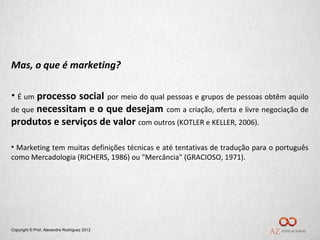 Mas, o que é marketing?

• É um processo social por meio do qual pessoas e grupos de pessoas obtêm aquilo
de que necessitam e o que desejam com a criação, oferta e livre negociação de
produtos e serviços de valor com outros (KOTLER e KELLER, 2006).

• Marketing tem muitas definições técnicas e até tentativas de tradução para o português
como Mercadologia (RICHERS, 1986) ou "Mercância" (GRACIOSO, 1971).




Copyright © Prof. Alexandre Rodriguez 2012
 