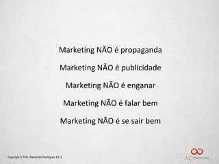 Marketing NÃO é propaganda

                                        Marketing NÃO é publicidade

                                             Marketing NÃO é enganar

                                             Marketing NÃO é falar bem

                                        Marketing NÃO é se sair bem



Copyright © Prof. Alexandre Rodriguez 2012
 