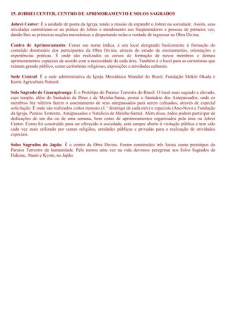 15. JOHREI CENTER, CENTRO DE APRIMORAMENTO E SOLOS SAGRADOS
Johrei Center: É a unidade de ponta da Igreja, tendo a missão de expandir o Johrei na sociedade. Assim, suas
atividades centralizam-se na prática do Johrei e atendimento aos freqüentadores e pessoas de primeira vez,
dando-lhes as primeiras noções messiânicas e despertando nelas a vontade de ingressar na Obra Divina.
Centro de Aprimoramento: Como seu nome indica, é um local designado basicamente à formação do
conteúdo doutrinário dos participantes da Obra Divina, através do estudo de ensinamentos, orientações e
experiências práticas. É onde são realizados os cursos de formação de novos membros e demais
aprimoramentos especiais de acordo com a necessidade de cada área. Também é o local para as cerimônias que
reúnem grande público, como cerimônias religiosas, exposições e atividades culturais.
Sede Central: É a sede administrativa da Igreja Messiânica Mundial do Brasil, Fundação Mokiti Okada e
Korin Agricultura Natural.
Solo Sagrado de Guarapiranga: É o Protótipo do Paraíso Terrestre do Brasil. O local mais sagrado e elevado,
cujo templo, além do Santuário de Deus e de Meishu-Sama, possui o Santuário dos Antepassados, onde os
membros bra¬sileiros fazem o assentamento de seus antepassados para serem cultuados, através de especial
solicitação. É onde são realizados cultos mensais (1.° domingo de cada mês) e especiais (Ano-Novo e Fundação
da Igreja, Paraíso Terrestre, Antepassados e Natalício de Meishu-Sama). Além disso, todos podem participar de
dedicações de um dia ou de uma semana, bem como de aprimoramentos organizados pela área ou Johrei
Center. Como foi construído para ser oferecido à sociedade, está sempre aberto à visitação pública e tem sido
cada vez mais utilizado por outras religiões, entidades públicas e privadas para a realização de atividades
especiais.
Solos Sagrados do Japão: É o centro da Obra Divina. Foram construídos três locais como protótipos do
Paraíso Terrestre da humanidade. Pelo menos uma vez na vida devemos peregrinar aos Solos Sagrados de
Hakone, Atami e Kyoto, no Japão.
 