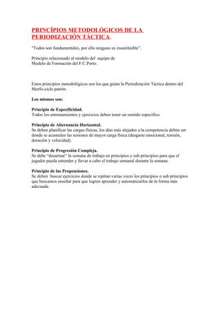 PRINCÍPIOS METODOLÓGICOS DE LA
PERIODIZACIÓN TÁCTICA.
"Todos son fundamentales, por ello ninguno es insustituible”.

Principio relacionado al modelo del equipo de
Modelo de Formación del F.C.Porto.



Estos principios metodológicos son los que guían la Periodización Táctica dentro del
Morfo-ciclo patrón.

Los mismos son:

Principio de Especificidad.
Todos los entrenamientos y ejercicios deben tener un sentido específico.

Principio de Alternancia Horizontal.
Se deben planificar las cargas físicas, los días más alejados a la competencia deben ser
donde se acumulen las sesiones de mayor carga física (desgaste emocional, tensión,
duración y velocidad).

Principio de Progresión Compleja.
Se debe “desarmar” la semana de trabajo en principios y sub principios para que el
jugador pueda entender y llevar a cabo el trabajo semanal durante la semana.

Principio de las Propensiones.
Se deben buscar ejercicios donde se repitan varias veces los principios o sub principios
que buscamos enseñar para que logren aprender y automatizarlos de la forma más
adecuada.
 