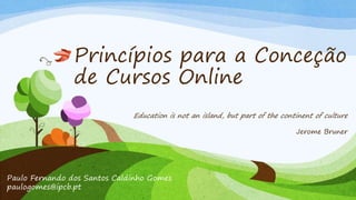 Princípios para a Conceção 
de Cursos Online 
Education is not an island, but part of the continent of culture 
Paulo Fernando dos Santos Caldinho Gomes 
paulogomes@ipcb.pt 
Jerome Bruner 
 