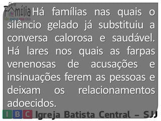 Há famílias nas quais o 
silêncio gelado já substituiu a 
conversa calorosa e saudável. 
Há lares nos quais as farpas 
venenosas de acusações e 
insinuações ferem as pessoas e 
deixam os relacionamentos 
adoecidos. 
 
