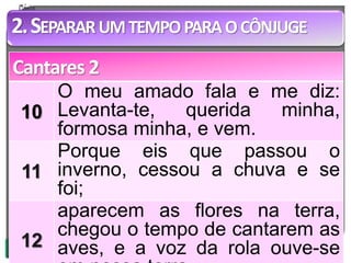 2.SEPARARUMTEMPOPARAOCÔNJUGE 
Cantares 2 
10 
O meu amado fala e me diz: 
Levanta-te, querida minha, 
formosa minha, e vem. 
11 
Porque eis que passou o 
inverno, cessou a chuva e se 
foi; 
12 
aparecem as flores na terra, 
chegou o tempo de cantarem as 
aves, e a voz da rola ouve-se 
em nossa terra. 
 