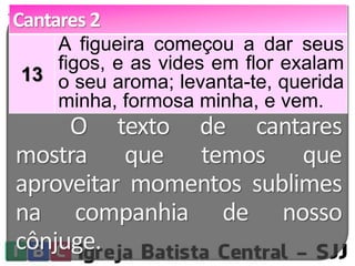 Cantares 2 
13 
A figueira começou a dar seus 
figos, e as vides em flor exalam 
o seu aroma; levanta-te, querida 
minha, formosa minha, e vem. 
O texto de cantares 
mostra que temos que 
aproveitar momentos sublimes 
na companhia de nosso 
cônjuge. 
 