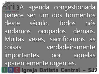 A agenda congestionada 
parece ser um dos tormentos 
deste século. Todos nós 
andamos ocupados demais. 
Muitas vezes, sacrificamos as 
coisas verdadeiramente 
importantes por aquelas 
aparentemente urgentes. 
 