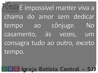É impossível manter viva a 
chama do amor sem dedicar 
tempo ao cônjuge. No 
casamento, às vezes, um 
consagra tudo ao outro, exceto 
tempo. 
 