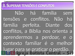 3.SUPERAR TENSÕES E CONFLITOS 
Não há família sem 
tensões e conflitos. Não há 
família perfeita. Diante dos 
conflitos, a Bíblia nos orienta a 
aprendermos a perdoar, e o 
contexto familiar é o melhor 
lugar para se praticar o perdão. 
 