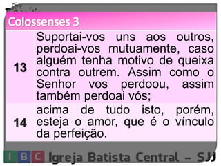 Colossenses 3 
13 
Suportai-vos uns aos outros, 
perdoai-vos mutuamente, caso 
alguém tenha motivo de queixa 
contra outrem. Assim como o 
Senhor vos perdoou, assim 
também perdoai vós; 
14 
acima de tudo isto, porém, 
esteja o amor, que é o vínculo 
da perfeição. 
 