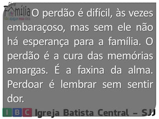 O perdão é difícil, às vezes 
embaraçoso, mas sem ele não 
há esperança para a família. O 
perdão é a cura das memórias 
amargas. É a faxina da alma. 
Perdoar é lembrar sem sentir 
dor. 
 