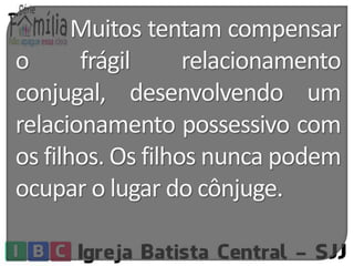 Muitos tentam compensar 
o frágil relacionamento 
conjugal, desenvolvendo um 
relacionamento possessivo com 
os filhos. Os filhos nunca podem 
ocupar o lugar do cônjuge. 
 