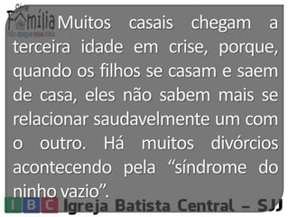 Muitos casais chegam a 
terceira idade em crise, porque, 
quando os filhos se casam e saem 
de casa, eles não sabem mais se 
relacionar saudavelmente um com 
o outro. Há muitos divórcios 
acontecendo pela “síndrome do 
ninho vazio”. 
 