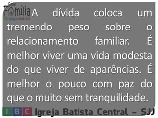 A dívida coloca um 
tremendo peso sobre o 
relacionamento familiar. É 
melhor viver uma vida modesta 
do que viver de aparências. É 
melhor o pouco com paz do 
que omuito sem tranquilidade. 
 