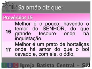 Salomão diz que: 
Provérbios 15 
16 
Melhor é o pouco, havendo o 
temor do SENHOR, do que 
grande tesouro onde há 
inquietação. 
17 
Melhor é um prato de hortaliças 
onde há amor do que o boi 
cevado e, com ele, o ódio. 
 