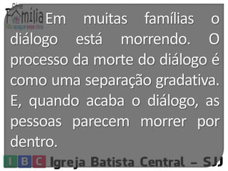 Em muitas famílias o 
diálogo está morrendo. O 
processo da morte do diálogo é 
como uma separação gradativa. 
E, quando acaba o diálogo, as 
pessoas parecem morrer por 
dentro. 
 