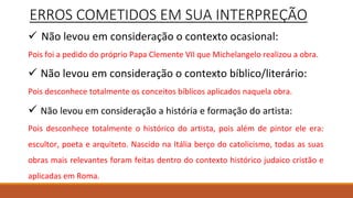 ERROS COMETIDOS EM SUA INTERPREÇÃO
 Não levou em consideração o contexto ocasional:
Pois foi a pedido do próprio Papa Clemente VII que Michelangelo realizou a obra.
 Não levou em consideração o contexto bíblico/literário:
Pois desconhece totalmente os conceitos bíblicos aplicados naquela obra.
 Não levou em consideração a história e formação do artista:
Pois desconhece totalmente o histórico do artista, pois além de pintor ele era:
escultor, poeta e arquiteto. Nascido na Itália berço do catolicismo, todas as suas
obras mais relevantes foram feitas dentro do contexto histórico judaico cristão e
aplicadas em Roma.
 