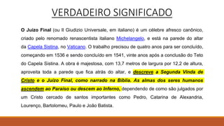VERDADEIRO SIGNIFICADO
O Juízo Final (ou Il Giudizio Universale, em italiano) é um célebre afresco canônico,
criado pelo renomado renascentista italiano Michelangelo, e está na parede do altar
da Capela Sistina, no Vaticano. O trabalho precisou de quatro anos para ser concluído,
começando em 1536 e sendo concluído em 1541, vinte anos após a conclusão do Teto
do Capela Sistina. A obra é majestosa, com 13,7 metros de largura por 12,2 de altura,
aproveita toda a parede que fica atrás do altar, e descreve a Segunda Vinda de
Cristo e o Juízo Final, como narrado na Bíblia. As almas dos seres humanos
ascendem ao Paraíso ou descem ao Inferno, dependendo de como são julgados por
um Cristo cercado de santos importantes como Pedro, Catarina de Alexandria,
Lourenço, Bartolomeu, Paulo e João Batista.
 