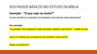 SEIS PASSOS BÁSICOS NO ESTUDO DABÍBLIA
Exemplo - “O que vejo no texto?”
O QUE ACONTECE QUANDO ESTUDAMOS COM MAIOR PROFUNDIDADE?
Por exemplo:
“O LADRÃO VEM SOMENTE PARA ROUBAR, MATAR E DESTRIUR...” (JOÃO 10:10)
Quem é o ladrão que enxergamos de imediato nesse texto?
Diabo ou Satanás!!!
 