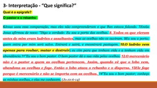 3- Interpretação - “Que significa?”
Qual é a epígrafe?
O pastor e o rebanho
6Jesus usou essa comparação, mas eles não compreenderam o que lhes estava falando. 7Então
Jesus afirmou de novo: "Digo a verdade: Eu sou a porta das ovelhas. 8. Todos os que vieram
antes de mim eram ladrões e assaltantes, mas as ovelhas não os ouviram. 9Eu sou a porta;
quem entra por mim será salvo. Entrará e sairá, e encontrará pastagem. 10.O ladrão vem
apenas para roubar, matar e destruir; eu vim para que tenham vida e a tenham vida em
abundância.11"Eu sou o bom pastor. O bom pastor dá a sua vida pelas ovelhas. 12.O mercenário
não é o pastor a quem as ovelhas pertencem. Assim, quando vê que o lobo vem,
abandona as ovelhas e foge. Então o lobo ataca o rebanho e o dispersa. 13Ele foge
porque é mercenário e não se importa com as ovelhas. 14"Eu sou o bom pastor; conheço
as minhas ovelhas, e elas me conhecem. (Jo.10:6-14)
 