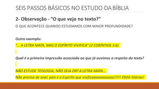 SEIS PASSOS BÁSICOS NO ESTUDO DABÍBLIA
2- Observação - “O que vejo no texto?”
O QUE ACONTECE QUANDO ESTUDAMOS COM MAIOR PROFUNDIDADE?
Outro exemplo:
“... A LETRA MATA, MAS O ESPÍRITO VIVIFICA” (2 CORÍNTIOS 3:6)
Qual é a primeira impressão associada ao que já ouvimos a respeito do texto?
NÃO ESTUDE TEOLOGIA, NÃO SEJA DRº A LETRA MATA...
Não precisa de anel, pois é o Espírito que vivificaaaaaaaaaaa!!!!! Ohhh Glórias!
 