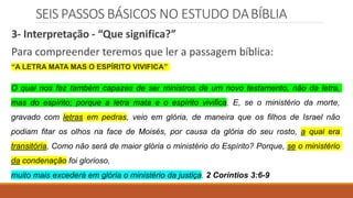 SEIS PASSOS BÁSICOS NO ESTUDO DABÍBLIA
3- Interpretação - “Que significa?”
Para compreender teremos que ler a passagem bíblica:
“A LETRA MATA MAS O ESPÍRITO VIVIFICA”
O qual nos fez também capazes de ser ministros de um novo testamento, não da letra,
mas do espírito; porque a letra mata e o espírito vivifica. E, se o ministério da morte,
gravado com letras em pedras, veio em glória, de maneira que os filhos de Israel não
podiam fitar os olhos na face de Moisés, por causa da glória do seu rosto, a qual era
transitória, Como não será de maior glória o ministério do Espírito? Porque, se o ministério
da condenação foi glorioso,
muito mais excederá em glória o ministério da justiça. 2 Coríntios 3:6-9
 