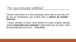 Por que estudar aBíblia?
“Procura apresentar-te a Deus aprovado, como obreiro que não tem
de que se envergonhar, que maneja bem a palavra da verdade."
(Tm.2:15)
“...antes, santificai a Cristo, como Senhor, em vosso coração, estando
sempre preparados para responder a todo aquele que vos pedir razão
da esperança que há em vós..." (1 Pe.3:15)
 