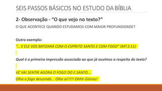 SEIS PASSOS BÁSICOS NO ESTUDO DABÍBLIA
2- Observação - “O que vejo no texto?”
O QUE ACONTECE QUANDO ESTUDAMOS COM MAIOR PROFUNDIDADE?
Outro exemplo:
“... E ELE VOS BATIZARÁ COM O ESPÍRITO SANTO E COM FOGO” (MT.3:11)
Qual é a primeira impressão associada ao que já ouvimos a respeito do texto?
VC VAI SENTIR AGORA O FOGO DO E.SANTO...
Olha o fogo descendo... Olha aí!!!!! Ohhh Glórias!
 