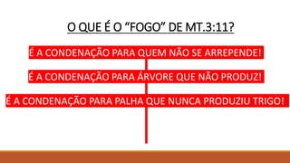 O QUE É O “FOGO” DE MT.3:11?
É A CONDENAÇÃO PARA QUEM NÃO SE ARREPENDE!
É A CONDENAÇÃO PARA ÁRVORE QUE NÃO PRODUZ!
É A CONDENAÇÃO PARA PALHA QUE NUNCA PRODUZIU TRIGO!
 